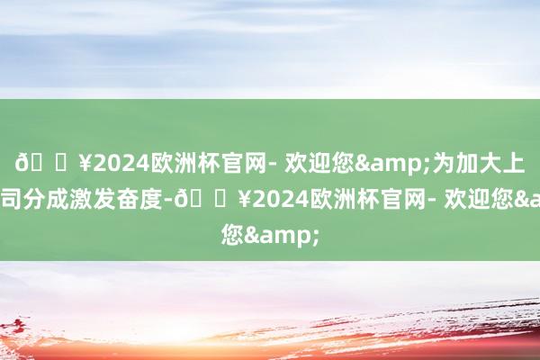 ??2024歐洲杯官網- 歡迎您&為加大上市公司分成激發奮度-??2024歐洲杯官網- 歡迎您&