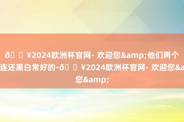 ??2024歐洲杯官網(wǎng)- 歡迎您&他們兩個的關(guān)連還黑白常好的-??2024歐洲杯官網(wǎng)- 歡迎您&
